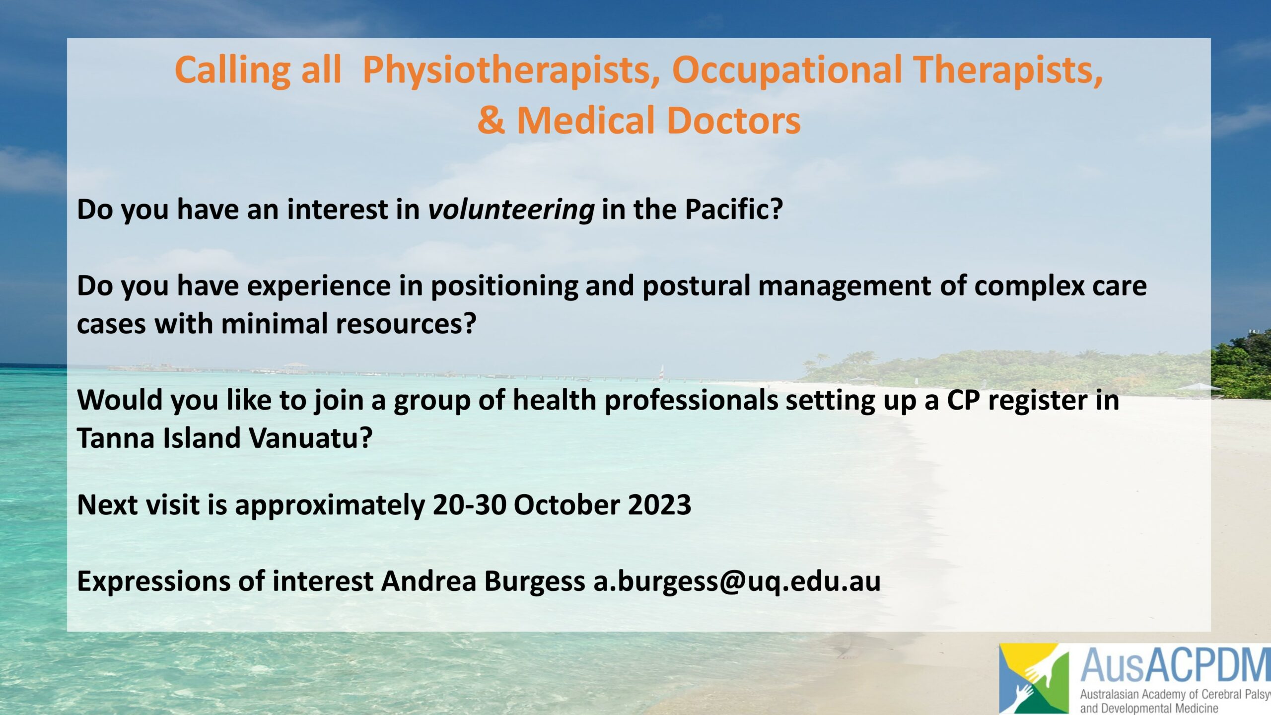 Text over picture of idyllic beach with bright pale sand and turquoise water with minimal coastal vegetation. Text reads: "Calling all Physiotherapists, Occupational Therapists & Medical Doctors (orange): Do you have an interest in volunteering in the Pacific/ Do you have experience in positioning and postural management of complex care cases with minimal resources? Would you like to join a group of health professionals setting up a CP register in Tanna Island Vanuatu? Next visit is approximately 20-30 October 2023. Expressions of interest Andrea Burgess a.burgess@uq.edu.au (black text). Oceania Academy logo bottom right corner.